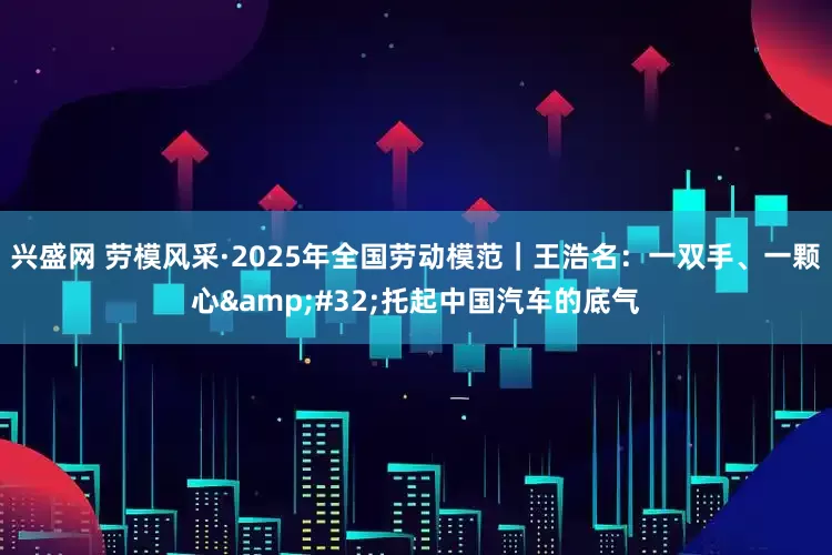 兴盛网 劳模风采·2025年全国劳动模范｜王浩名：一双手、一颗心&#32;托起中国汽车的底气