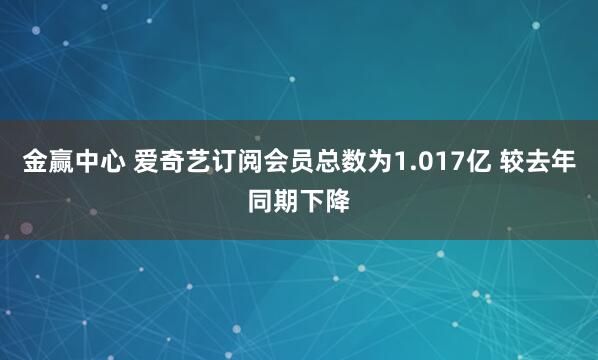 金赢中心 爱奇艺订阅会员总数为1.017亿 较去年同期下降