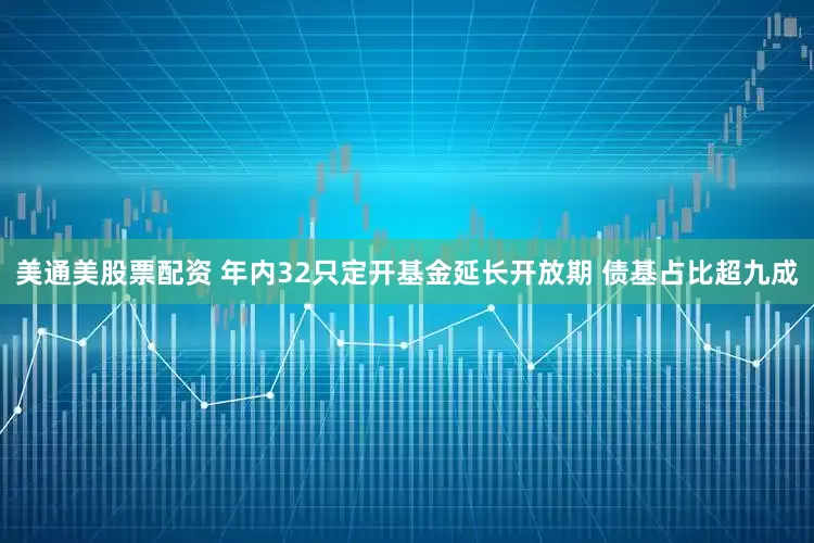 美通美股票配资 年内32只定开基金延长开放期 债基占比超九成