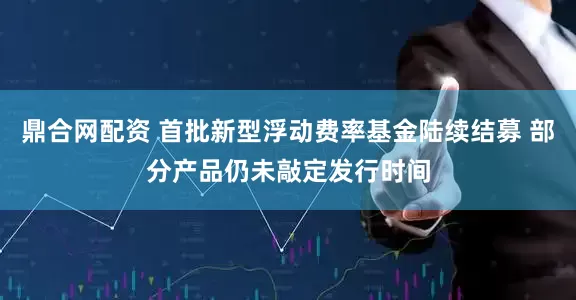 鼎合网配资 首批新型浮动费率基金陆续结募 部分产品仍未敲定发行时间