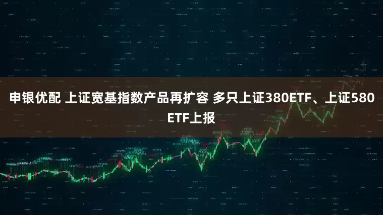 申银优配 上证宽基指数产品再扩容 多只上证380ETF、上证580ETF上报