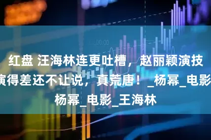 红盘 汪海林连更吐槽，赵丽颖演技遭批，演得差还不让说，真荒唐！_杨幂_电影_王海林