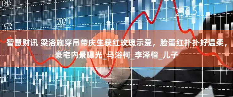 智慧财讯 梁洛施穿吊带庆生获红玫瑰示爱，脸蛋红扑扑好温柔，豪宅内景曝光_马浴柯_李泽楷_儿子