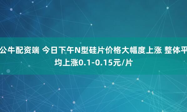 公牛配资端 今日下午N型硅片价格大幅度上涨 整体平均上涨0.1-0.15元/片