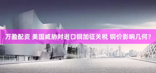 万盈配资 美国威胁对进口铜加征关税 铜价影响几何？