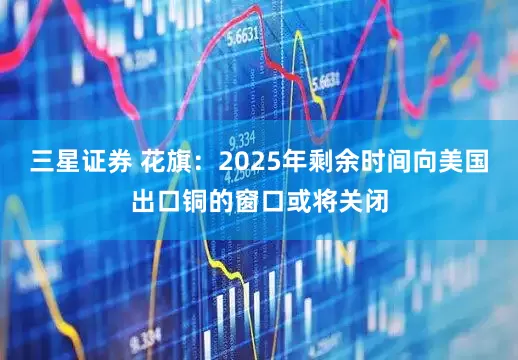 三星证券 花旗：2025年剩余时间向美国出口铜的窗口或将关闭