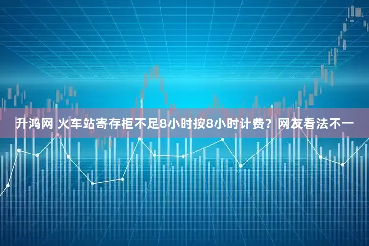 升鸿网 火车站寄存柜不足8小时按8小时计费？网友看法不一