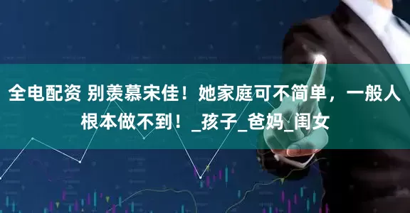 全电配资 别羡慕宋佳！她家庭可不简单，一般人根本做不到！_孩子_爸妈_闺女