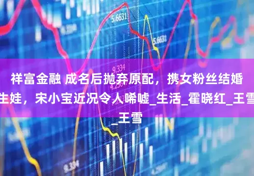 祥富金融 成名后抛弃原配，携女粉丝结婚生娃，宋小宝近况令人唏嘘_生活_霍晓红_王雪