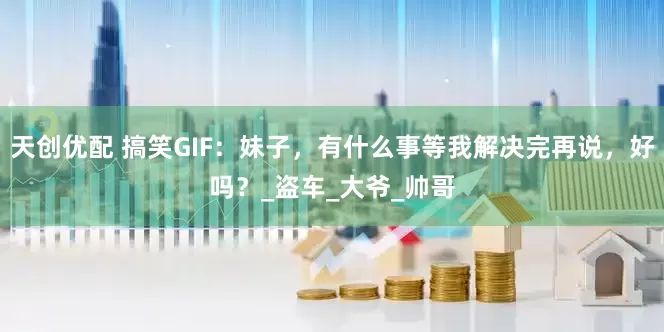 天创优配 搞笑GIF：妹子，有什么事等我解决完再说，好吗？_盗车_大爷_帅哥
