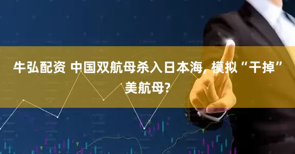 牛弘配资 中国双航母杀入日本海, 模拟“干掉”美航母?