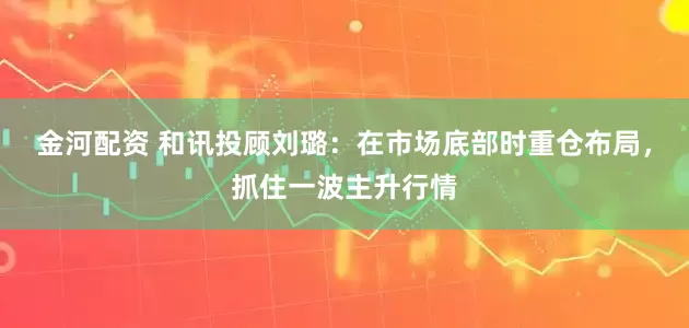 金河配资 和讯投顾刘璐：在市场底部时重仓布局，抓住一波主升行情