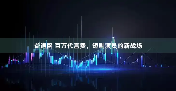 益通网 百万代言费，短剧演员的新战场