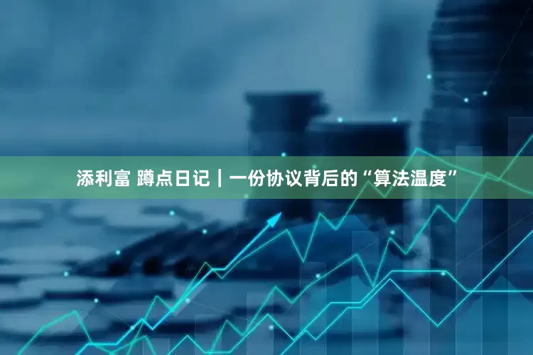 添利富 蹲点日记｜一份协议背后的“算法温度”