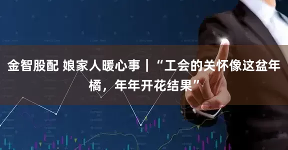 金智股配 娘家人暖心事｜“工会的关怀像这盆年橘，年年开花结果”