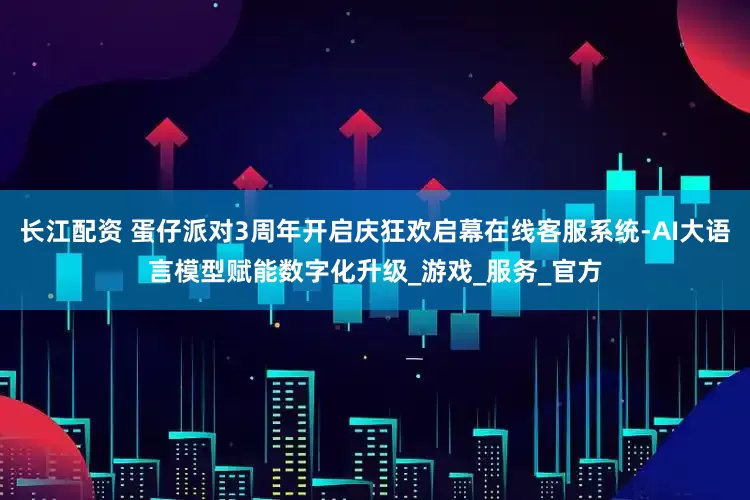 长江配资 蛋仔派对3周年开启庆狂欢启幕在线客服系统-AI大语言模型赋能数字化升级_游戏_服务_官方