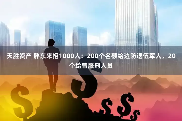 天胜资产 胖东来招1000人：200个名额给边防退伍军人，20个给曾服刑人员