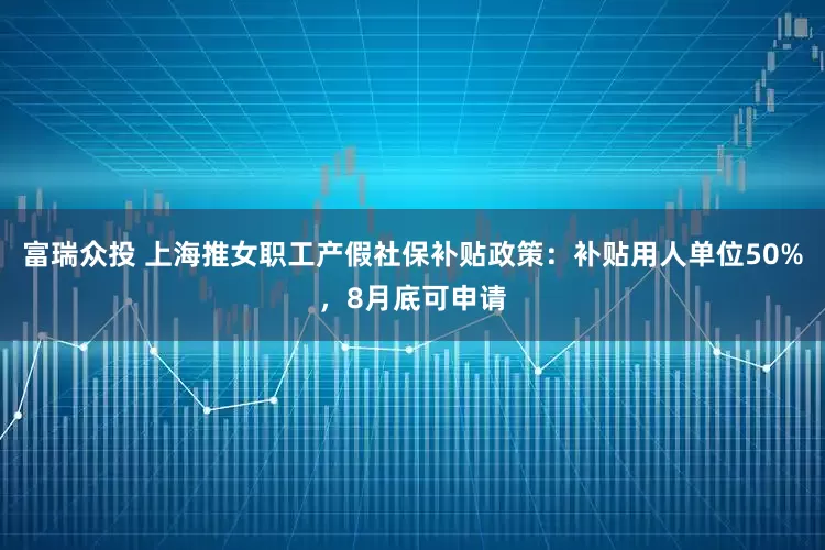 富瑞众投 上海推女职工产假社保补贴政策：补贴用人单位50%，8月底可申请