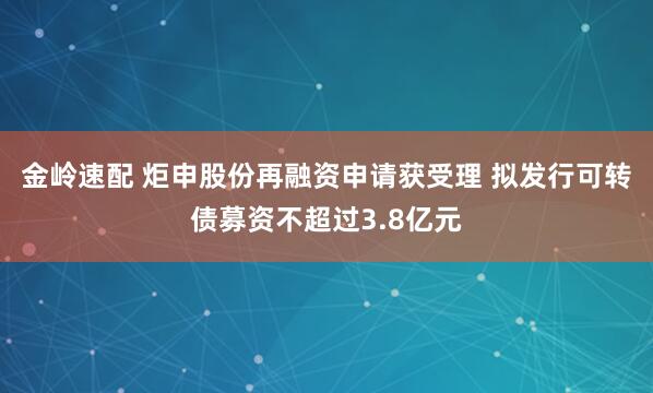 金岭速配 炬申股份再融资申请获受理 拟发行可转债募资不超过3.8亿元