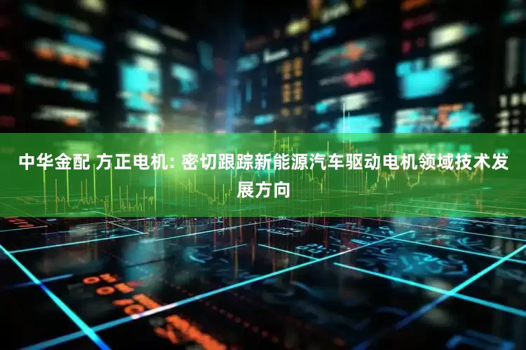 中华金配 方正电机: 密切跟踪新能源汽车驱动电机领域技术发展方向