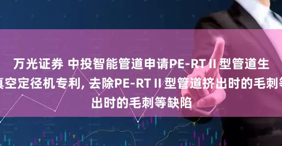 万光证券 中投智能管道申请PE-RTⅡ型管道生产用真空定径机专利, 去除PE-RTⅡ型管道挤出时的毛刺等缺陷