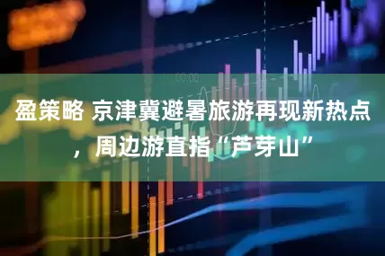 盈策略 京津冀避暑旅游再现新热点，周边游直指“芦芽山”
