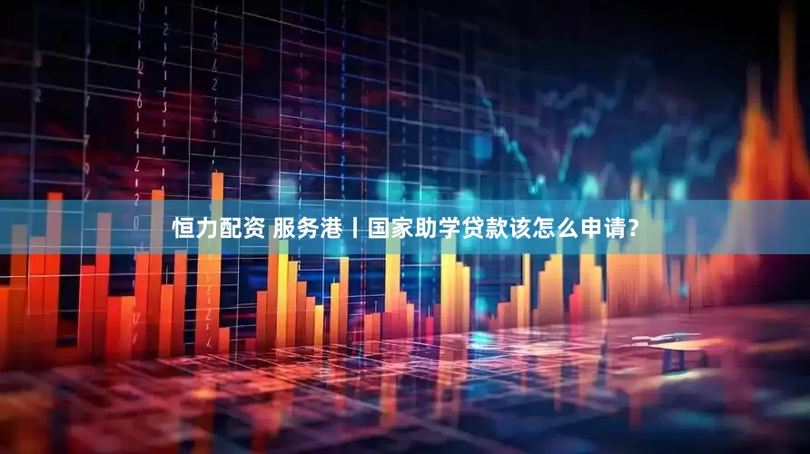 恒力配资 服务港丨国家助学贷款该怎么申请？