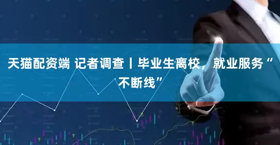 天猫配资端 记者调查丨毕业生离校，就业服务“不断线”