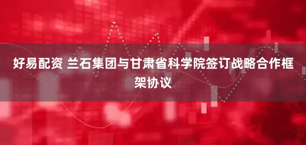 好易配资 兰石集团与甘肃省科学院签订战略合作框架协议