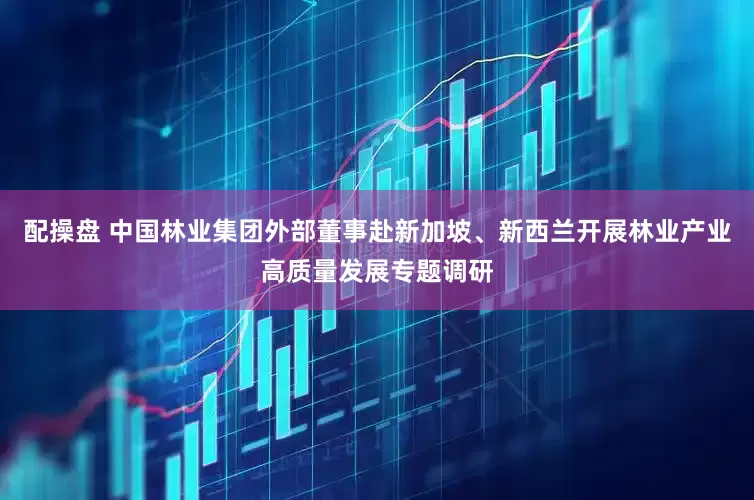 配操盘 中国林业集团外部董事赴新加坡、新西兰开展林业产业高质量发展专题调研