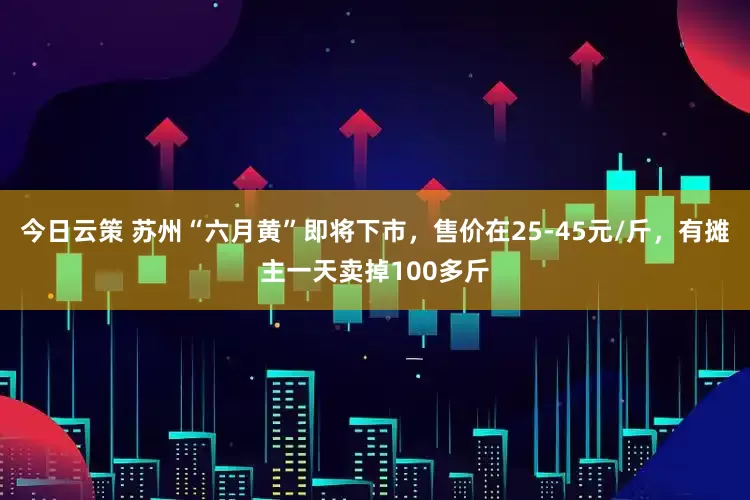 今日云策 苏州“六月黄”即将下市，售价在25-45元/斤，有摊主一天卖掉100多斤