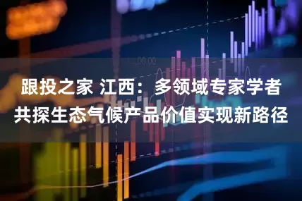 跟投之家 江西：多领域专家学者共探生态气候产品价值实现新路径
