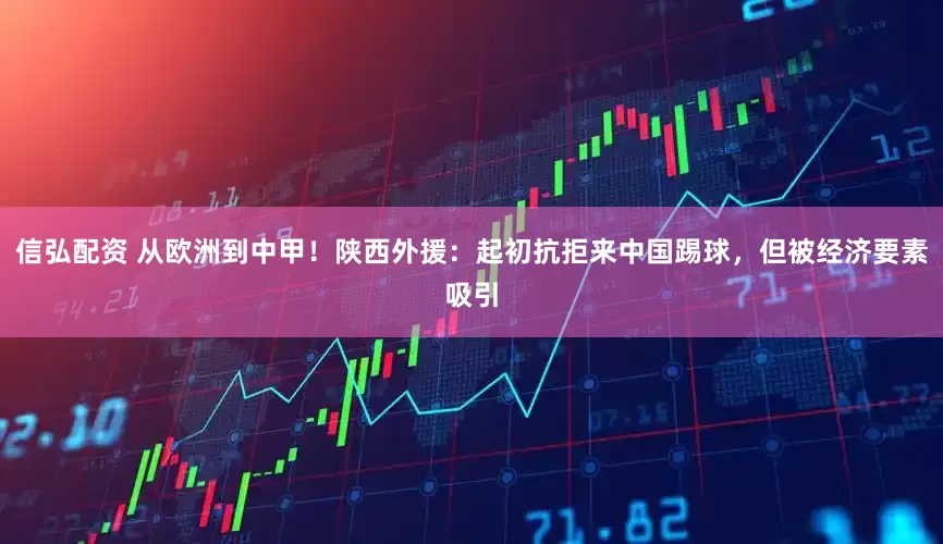 信弘配资 从欧洲到中甲！陕西外援：起初抗拒来中国踢球，但被经济要素吸引