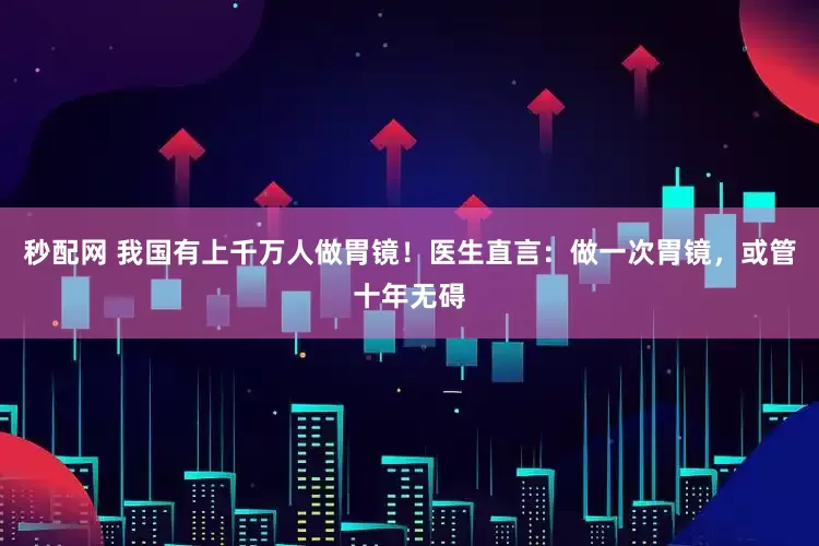 秒配网 我国有上千万人做胃镜！医生直言：做一次胃镜，或管十年无碍
