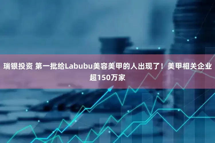 瑞银投资 第一批给Labubu美容美甲的人出现了！美甲相关企业超150万家