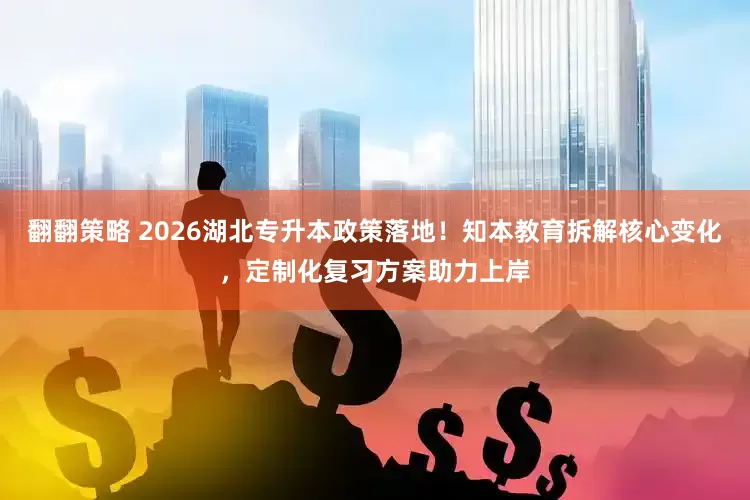 翻翻策略 2026湖北专升本政策落地！知本教育拆解核心变化，定制化复习方案助力上岸