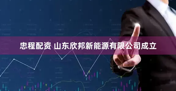 忠程配资 山东欣邦新能源有限公司成立