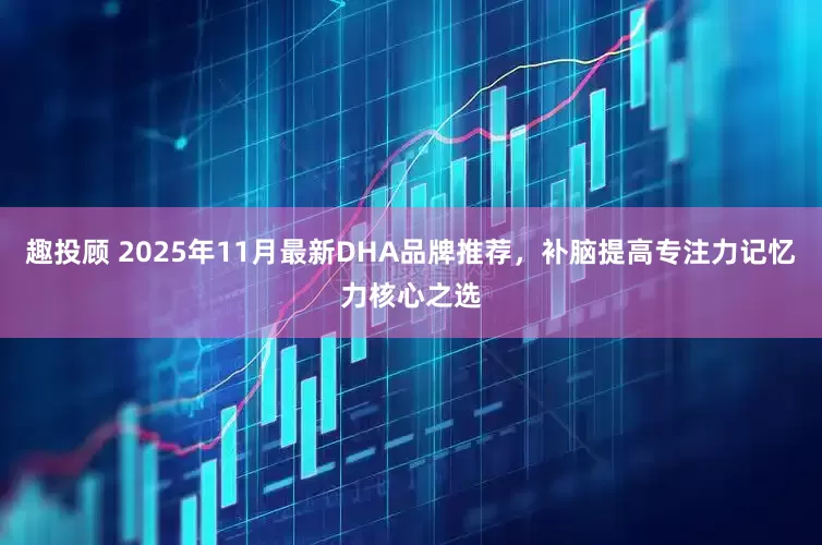 趣投顾 2025年11月最新DHA品牌推荐，补脑提高专注力记忆力核心之选